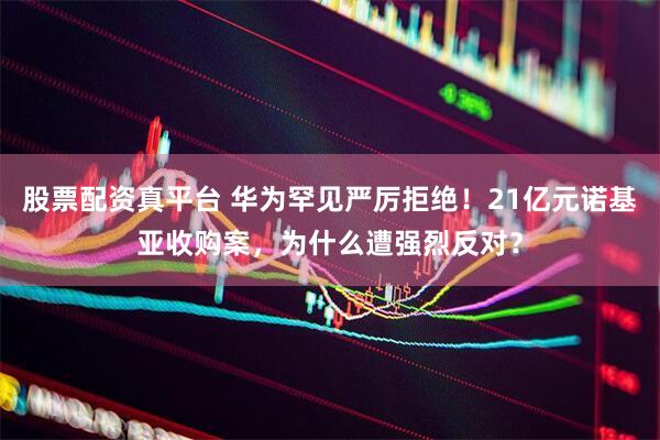 股票配资真平台 华为罕见严厉拒绝！21亿元诺基亚收购案，为什么遭强烈反对？