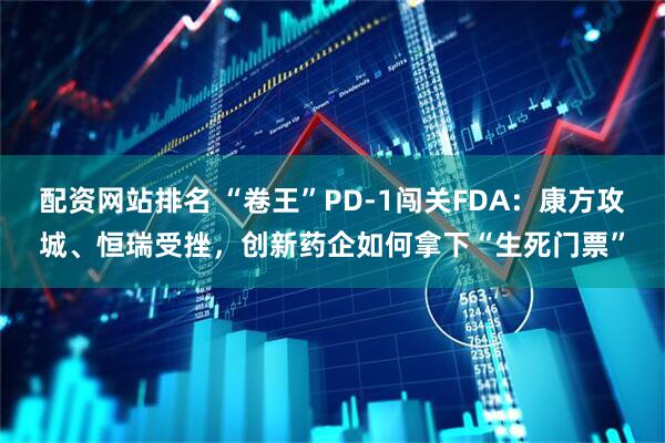 配资网站排名 “卷王”PD-1闯关FDA：康方攻城、恒瑞受挫，创新药企如何拿下“生死门票”
