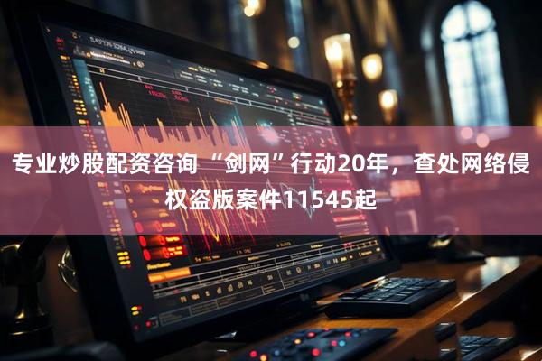 专业炒股配资咨询 “剑网”行动20年，查处网络侵权盗版案件11545起