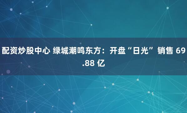 配资炒股中心 绿城潮鸣东方：开盘“日光” 销售 69.88 亿