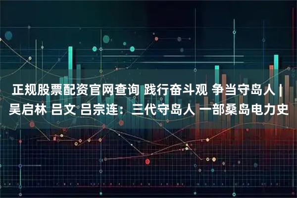 正规股票配资官网查询 践行奋斗观 争当守岛人 | 吴启林 吕文 吕宗连：三代守岛人 一部桑岛电力史