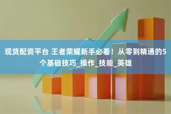 现货配资平台 王者荣耀新手必看！从零到精通的5个基础技巧_操作_技能_英雄