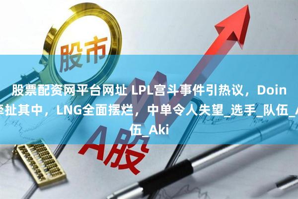股票配资网平台网址 LPL宫斗事件引热议，Doinb牵扯其中，LNG全面摆烂，中单令人失望_选手_队伍_Aki