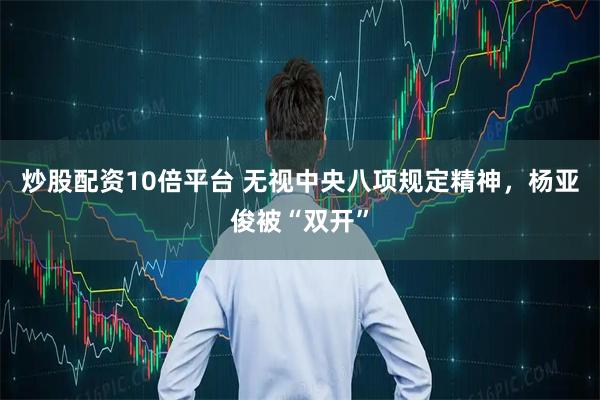 炒股配资10倍平台 无视中央八项规定精神，杨亚俊被“双开”