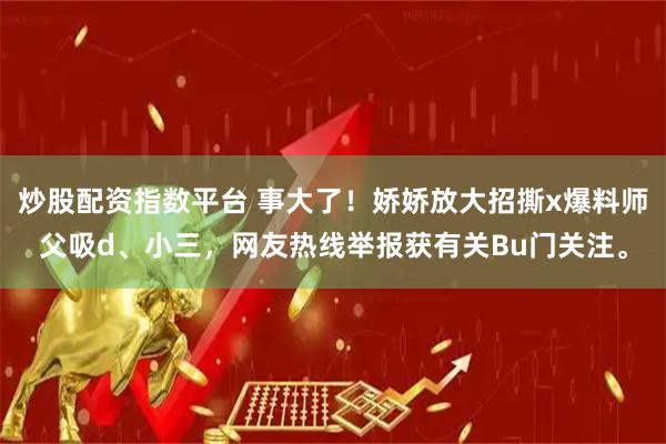 炒股配资指数平台 事大了！娇娇放大招撕x爆料师父吸d、小三，网友热线举报获有关Bu门关注。