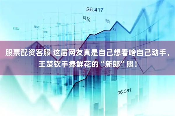 股票配资客服 这届网友真是自己想看啥自己动手，王楚钦手捧鲜花的“新郎”照！