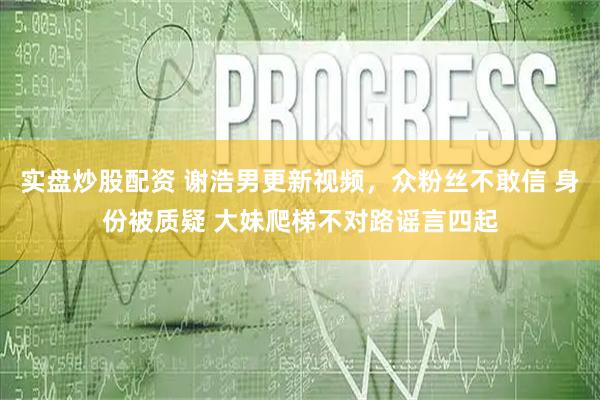 实盘炒股配资 谢浩男更新视频，众粉丝不敢信 身份被质疑 大妹爬梯不对路谣言四起