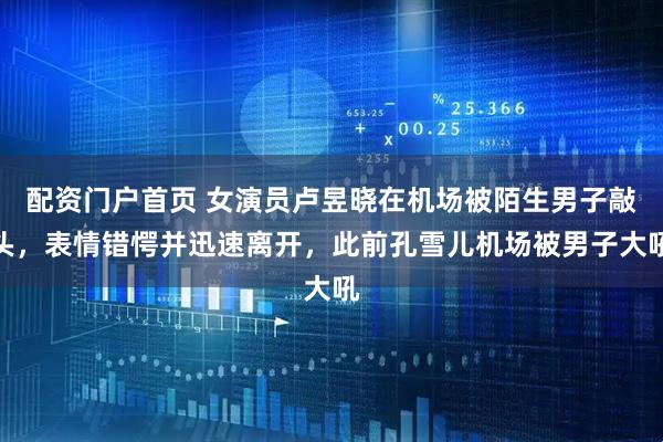 配资门户首页 女演员卢昱晓在机场被陌生男子敲头，表情错愕并迅速离开，此前孔雪儿机场被男子大吼