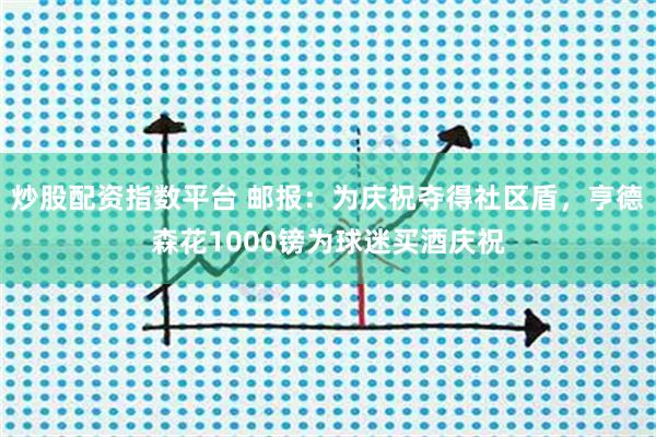炒股配资指数平台 邮报：为庆祝夺得社区盾，亨德森花1000镑为球迷买酒庆祝