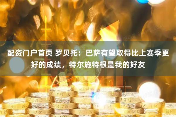 配资门户首页 罗贝托：巴萨有望取得比上赛季更好的成绩，特尔施特根是我的好友