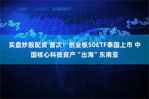 实盘炒股配资 首次！创业板50ETF泰国上市 中国核心科技资产“出海”东南亚