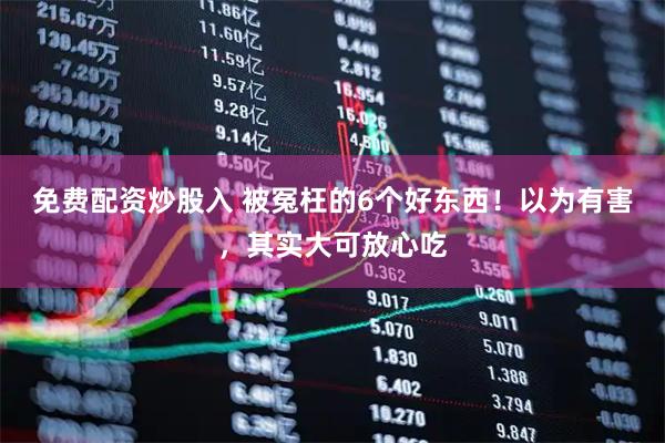 免费配资炒股入 被冤枉的6个好东西！以为有害，其实大可放心吃