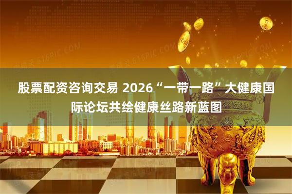股票配资咨询交易 2026“一带一路”大健康国际论坛共绘健康丝路新蓝图