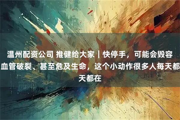 温州配资公司 推健给大家｜快停手，可能会毁容、血管破裂、甚至危及生命，这个小动作很多人每天都在