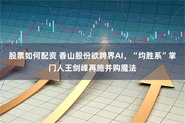 股票如何配资 香山股份欲跨界AI，“均胜系”掌门人王剑峰再施并购魔法